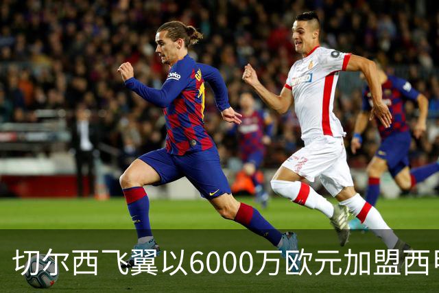 切尔西飞翼以6000万欧元加盟西甲豪门，尽管心系巴萨却投向死敌